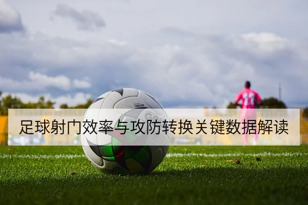 足球射门效率与攻防转换关键数据解读